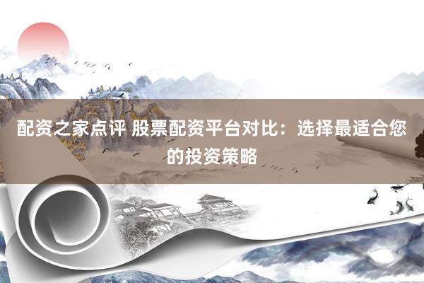 配资之家点评 股票配资平台对比：选择最适合您的投资策略
