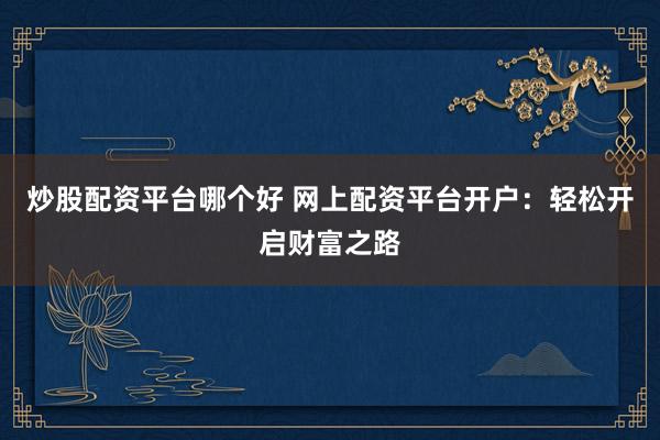 炒股配资平台哪个好 网上配资平台开户：轻松开启财富之路