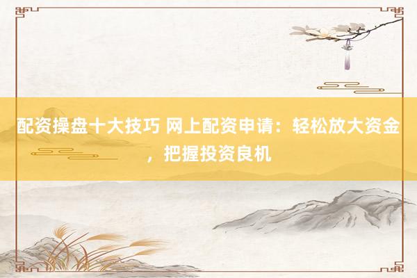 配资操盘十大技巧 网上配资申请：轻松放大资金，把握投资良机
