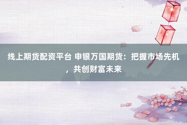线上期货配资平台 申银万国期货：把握市场先机，共创财富未来
