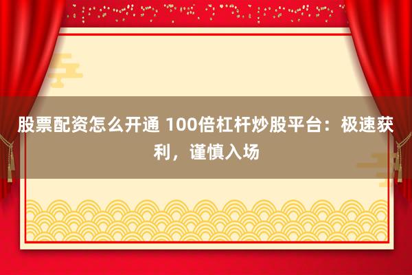 股票配资怎么开通 100倍杠杆炒股平台：极速获利，谨慎入场