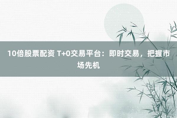 10倍股票配资 T+0交易平台：即时交易，把握市场先机