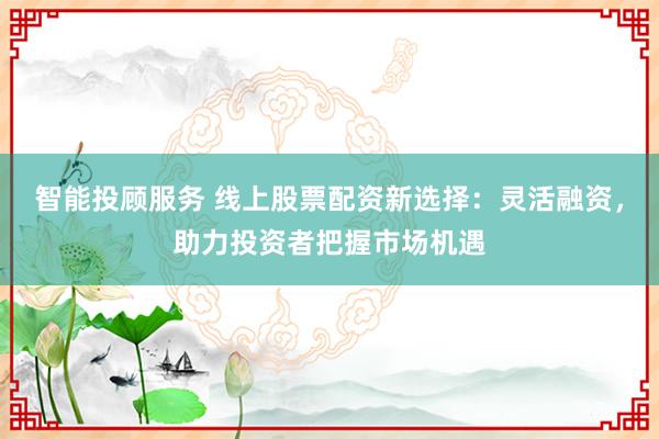 智能投顾服务 线上股票配资新选择：灵活融资，助力投资者把握市场机遇