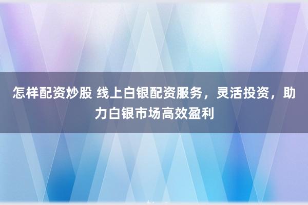 怎样配资炒股 线上白银配资服务，灵活投资，助力白银市场高效盈利