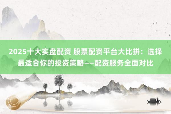 2025十大实盘配资 股票配资平台大比拼：选择最适合你的投资策略——配资服务全面对比