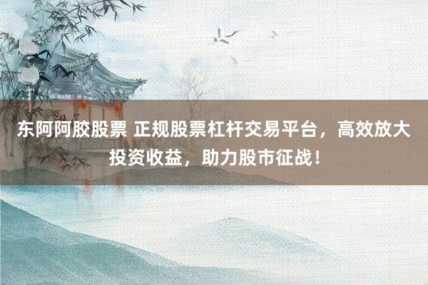 东阿阿胶股票 正规股票杠杆交易平台，高效放大投资收益，助力股市征战！