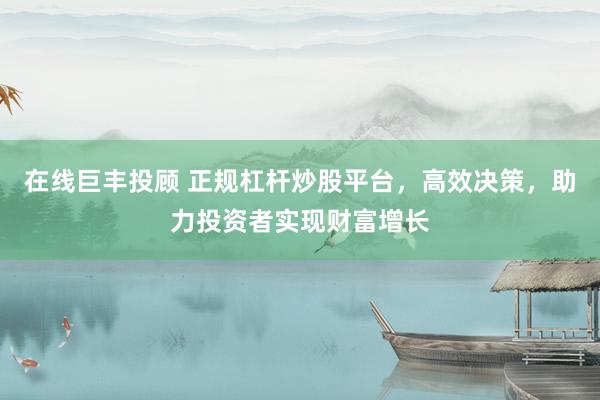 在线巨丰投顾 正规杠杆炒股平台，高效决策，助力投资者实现财富增长
