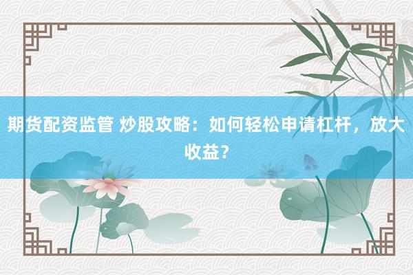 期货配资监管 炒股攻略：如何轻松申请杠杆，放大收益？