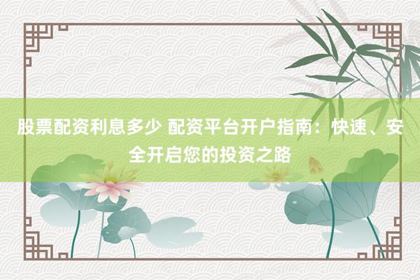 股票配资利息多少 配资平台开户指南：快速、安全开启您的投资之路