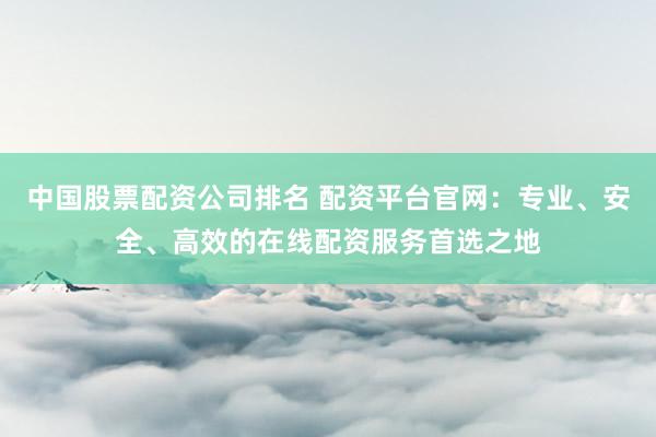 中国股票配资公司排名 配资平台官网：专业、安全、高效的在线配资服务首选之地