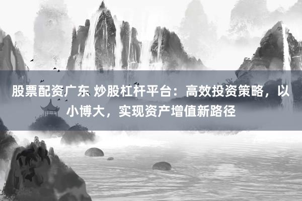 股票配资广东 炒股杠杆平台：高效投资策略，以小博大，实现资产增值新路径