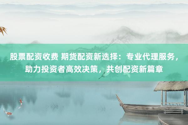 股票配资收费 期货配资新选择：专业代理服务，助力投资者高效决策，共创配资新篇章