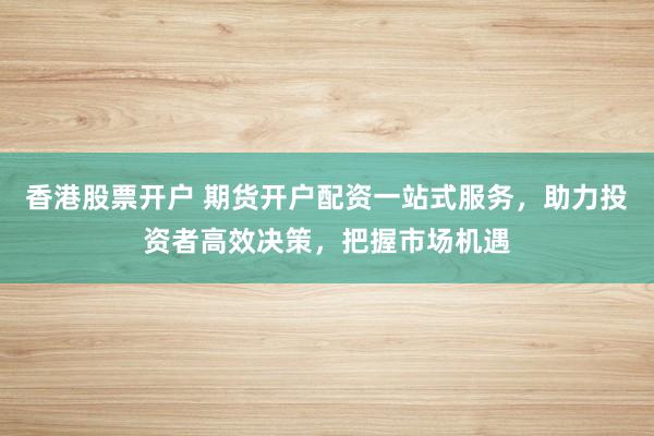 香港股票开户 期货开户配资一站式服务，助力投资者高效决策，把握市场机遇