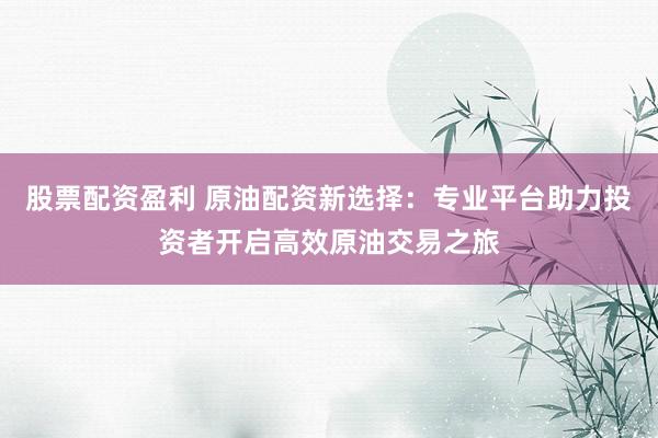股票配资盈利 原油配资新选择：专业平台助力投资者开启高效原油交易之旅