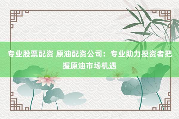 专业股票配资 原油配资公司：专业助力投资者把握原油市场机遇