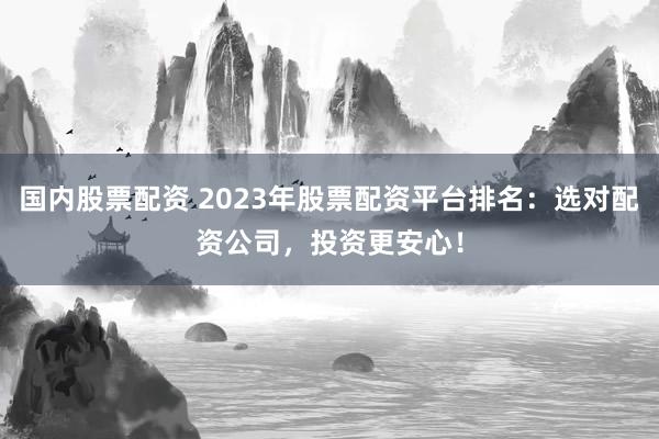 国内股票配资 2023年股票配资平台排名：选对配资公司，投资更安心！