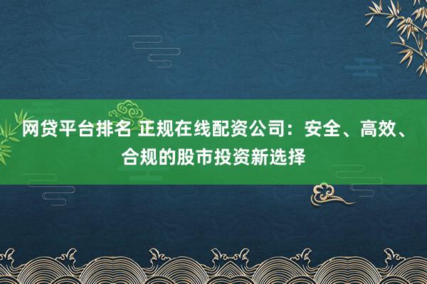 网贷平台排名 正规在线配资公司：安全、高效、合规的股市投资新选择
