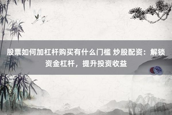 股票如何加杠杆购买有什么门槛 炒股配资：解锁资金杠杆，提升投资收益