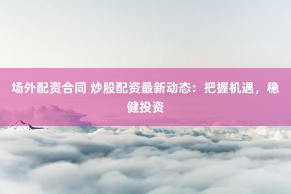 场外配资合同 炒股配资最新动态：把握机遇，稳健投资