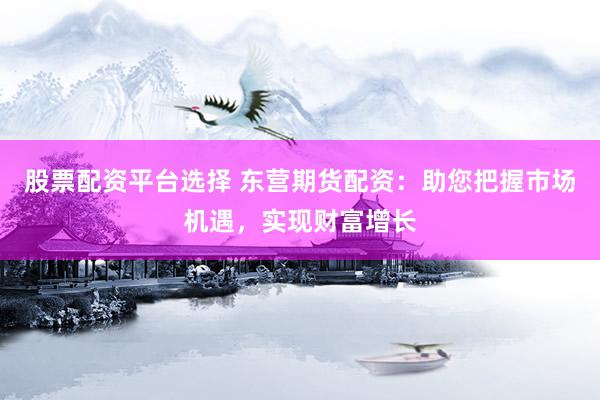 股票配资平台选择 东营期货配资：助您把握市场机遇，实现财富增长