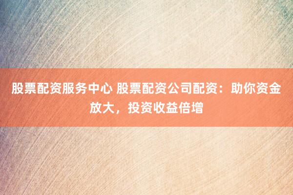 股票配资服务中心 股票配资公司配资：助你资金放大，投资收益倍增