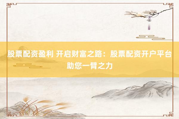 股票配资盈利 开启财富之路：股票配资开户平台助您一臂之力