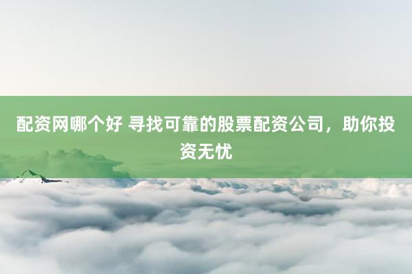 配资网哪个好 寻找可靠的股票配资公司，助你投资无忧