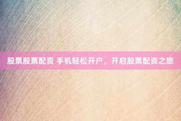 股票股票配资 手机轻松开户，开启股票配资之旅
