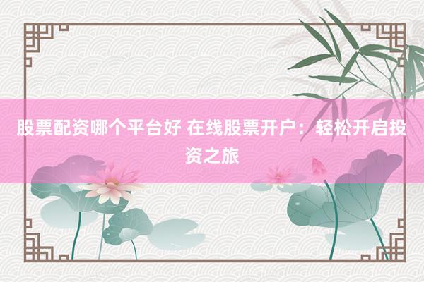 股票配资哪个平台好 在线股票开户：轻松开启投资之旅