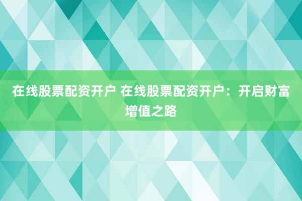 在线股票配资开户 在线股票配资开户：开启财富增值之路