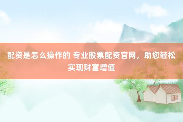 配资是怎么操作的 专业股票配资官网，助您轻松实现财富增值