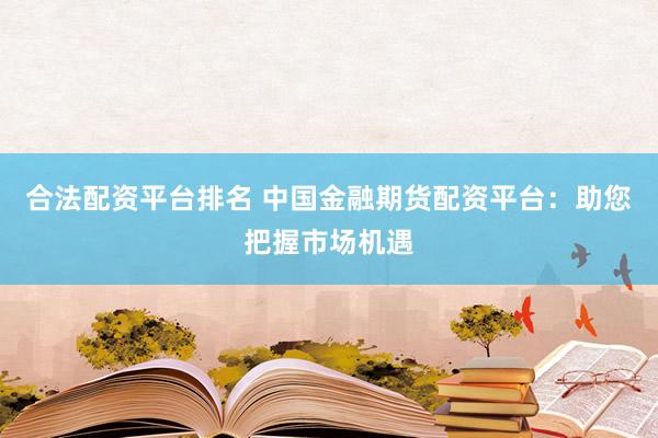 合法配资平台排名 中国金融期货配资平台：助您把握市场机遇