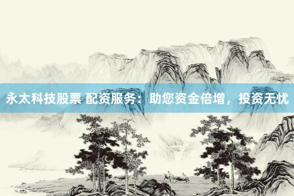 永太科技股票 配资服务：助您资金倍增，投资无忧