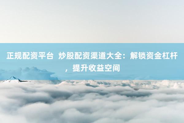 正规配资平台  炒股配资渠道大全：解锁资金杠杆，提升收益空间