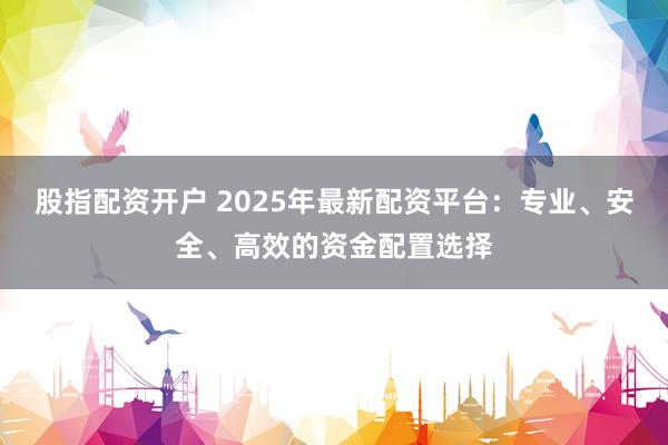 股指配资开户 2025年最新配资平台：专业、安全、高效的资金配置选择