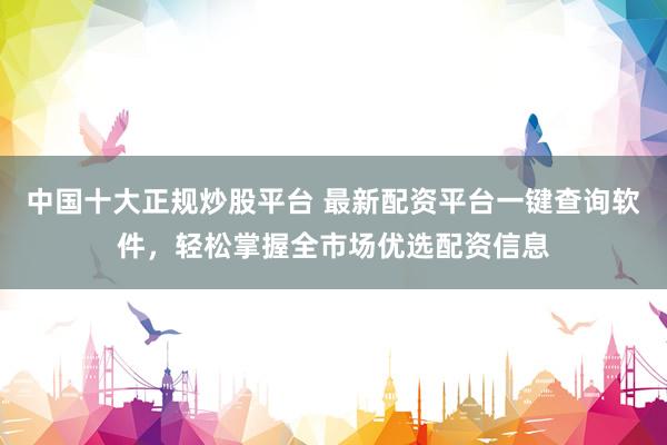中国十大正规炒股平台 最新配资平台一键查询软件，轻松掌握全市场优选配资信息