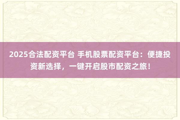 2025合法配资平台 手机股票配资平台：便捷投资新选择，一键开启股市配资之旅！