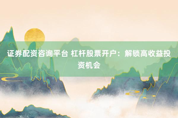 证券配资咨询平台 杠杆股票开户：解锁高收益投资机会