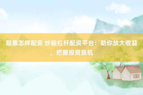 股票怎样配资 炒股杠杆配资平台：助你放大收益，把握投资良机