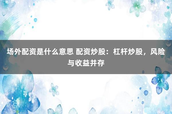 场外配资是什么意思 配资炒股：杠杆炒股，风险与收益并存
