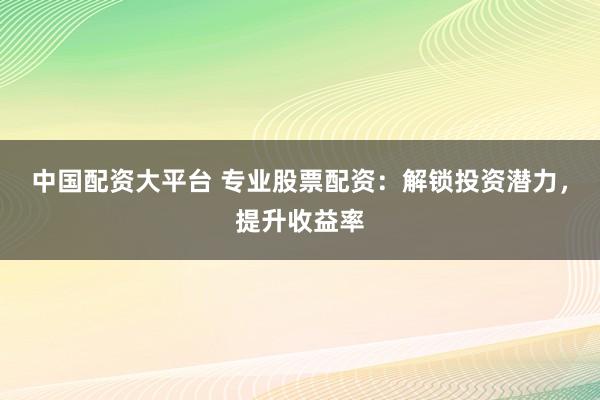 中国配资大平台 专业股票配资：解锁投资潜力，提升收益率