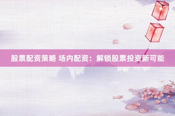 股票配资策略 场内配资：解锁股票投资新可能