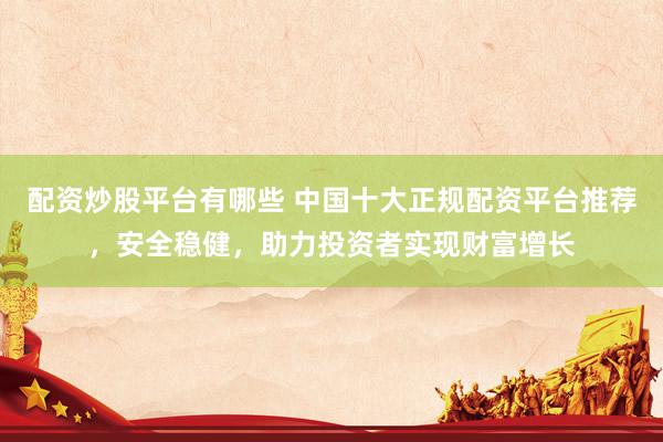 配资炒股平台有哪些 中国十大正规配资平台推荐，安全稳健，助力投资者实现财富增长