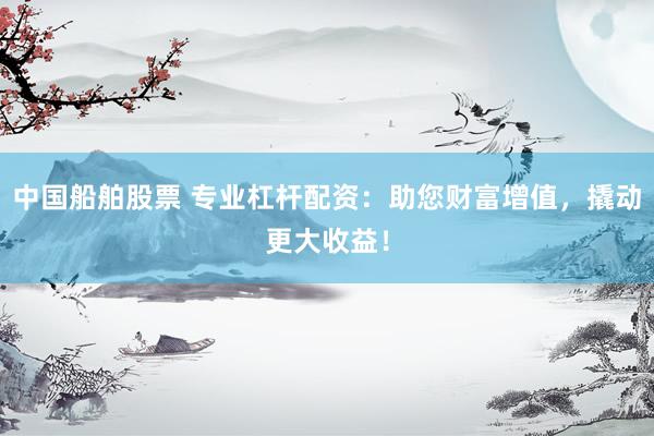 中国船舶股票 专业杠杆配资：助您财富增值，撬动更大收益！