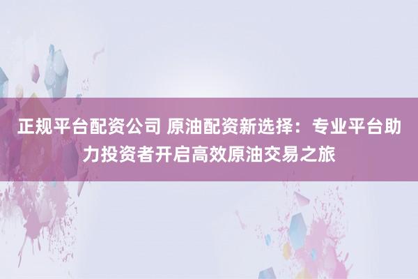 正规平台配资公司 原油配资新选择：专业平台助力投资者开启高效原油交易之旅