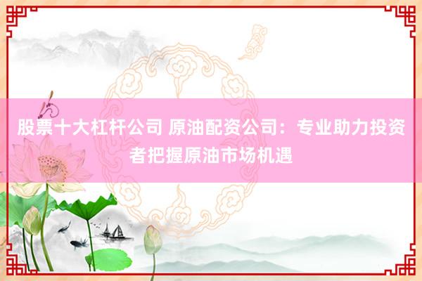 股票十大杠杆公司 原油配资公司：专业助力投资者把握原油市场机遇