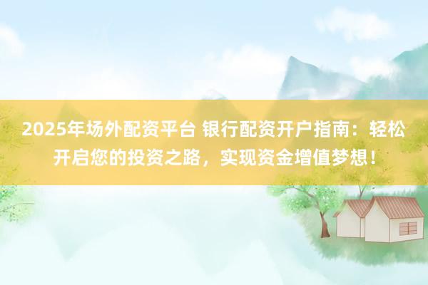 2025年场外配资平台 银行配资开户指南：轻松开启您的投资之路，实现资金增值梦想！