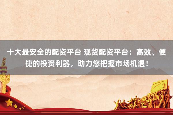 十大最安全的配资平台 现货配资平台：高效、便捷的投资利器，助力您把握市场机遇！