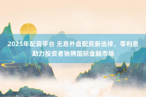 2025年配资平台 无息外盘配资新选择，零利息助力投资者驰骋国际金融市场