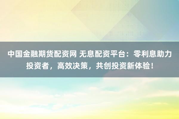 中国金融期货配资网 无息配资平台：零利息助力投资者，高效决策，共创投资新体验！